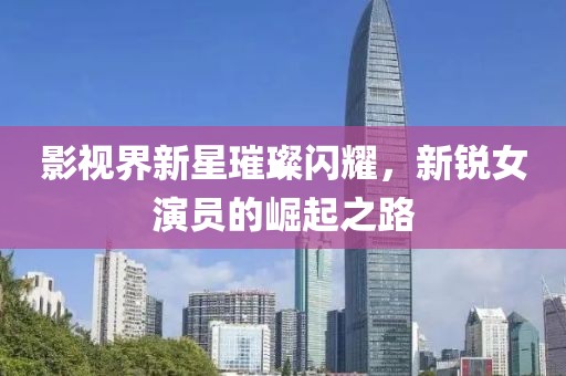 影視界新星璀璨閃耀，新銳女演員的崛起之路