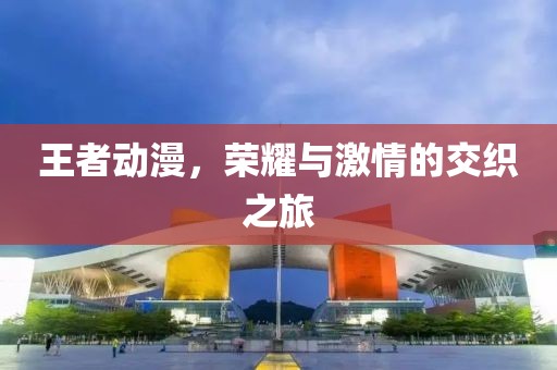 王者動漫，榮耀與激情的交織之旅