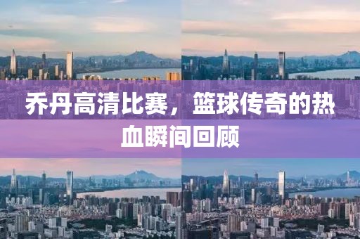 喬丹高清比賽，籃球傳奇的熱血瞬間回顧