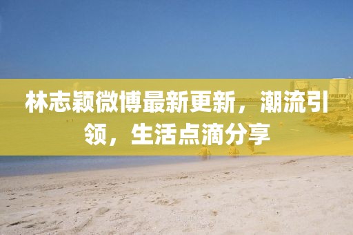 林志穎微博最新更新，潮流引領(lǐng)，生活點(diǎn)滴分享