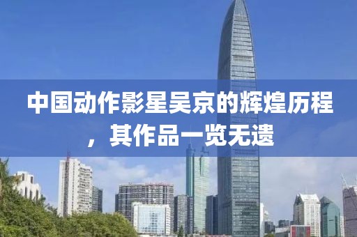 中國動作影星吳京的輝煌歷程，其作品一覽無遺