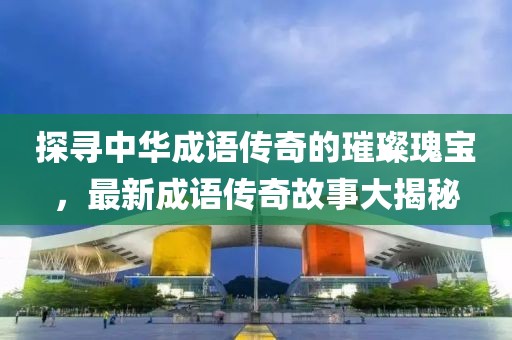 探尋中華成語(yǔ)傳奇的璀璨瑰寶，最新成語(yǔ)傳奇故事大揭秘