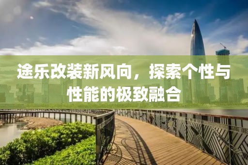 途樂改裝新風(fēng)向，探索個性與性能的極致融合