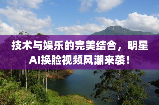 技術(shù)與娛樂的完美結(jié)合，明星AI換臉視頻風(fēng)潮來襲！
