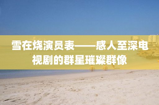 雪在燒演員表——感人至深電視劇的群星璀璨群像