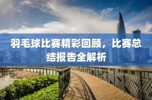 羽毛球比賽精彩回顧，比賽總結(jié)報告全解析