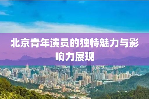 北京青年演員的獨特魅力與影響力展現(xiàn)