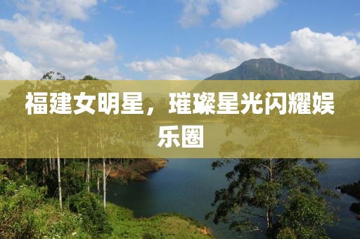 福建女明星，璀璨星光閃耀娛樂圈