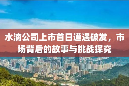 水滴公司上市首日遭遇破發(fā)，市場背后的故事與挑戰(zhàn)探究