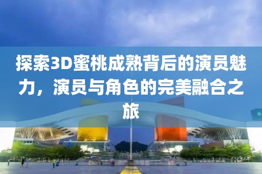 探索3D蜜桃成熟背后的演員魅力，演員與角色的完美融合之旅