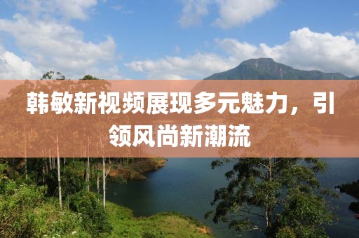 韓敏新視頻展現多元魅力，引領風尚新潮流