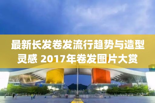 最新長(zhǎng)發(fā)卷發(fā)流行趨勢(shì)與造型靈感 2017年卷發(fā)圖片大賞