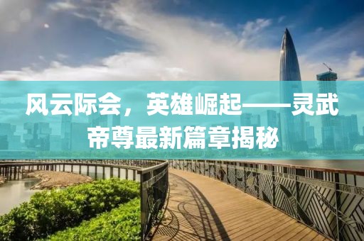 風(fēng)云際會(huì)，英雄崛起——靈武帝尊最新篇章揭秘
