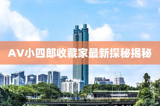 AV小四郎收藏家最新探秘揭秘