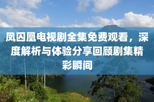 鳳囚凰電視劇全集免費觀看，深度解析與體驗分享回顧劇集精彩瞬間