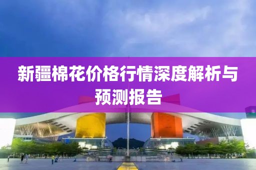 新疆棉花價格行情深度解析與預(yù)測報告
