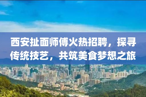 西安扯面師傅火熱招聘，探尋傳統(tǒng)技藝，共筑美食夢想之旅