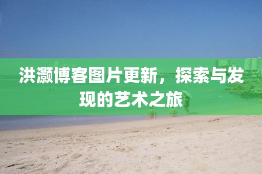 洪灝博客圖片更新，探索與發(fā)現的藝術之旅