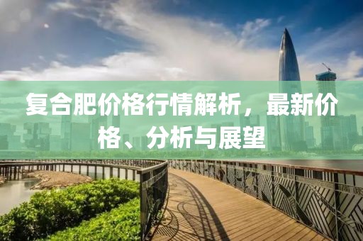 復(fù)合肥價(jià)格行情解析，最新價(jià)格、分析與展望