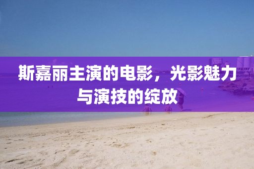 斯嘉麗主演的電影，光影魅力與演技的綻放