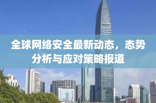 全球網(wǎng)絡(luò)安全最新動態(tài)，態(tài)勢分析與應(yīng)對策略報道