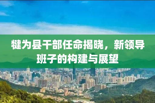 犍為縣干部任命揭曉，新領(lǐng)導(dǎo)班子的構(gòu)建與展望