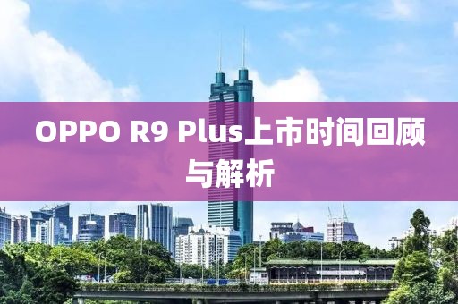 OPPO R9 Plus上市時間回顧與解析