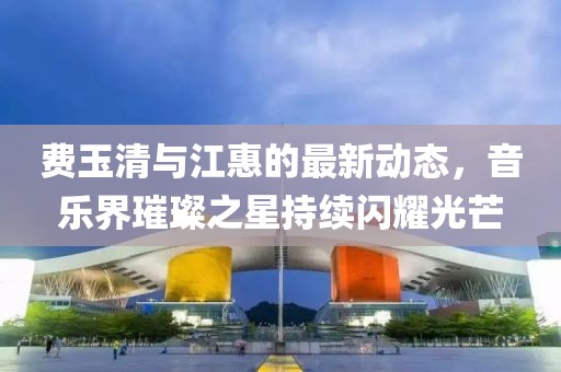 費(fèi)玉清與江惠的最新動(dòng)態(tài)，音樂界璀璨之星持續(xù)閃耀光芒