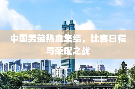 中國男籃熱血集結(jié)，比賽日程與榮耀之戰(zhàn)