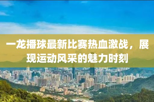 一龍播球最新比賽熱血激戰(zhàn)，展現(xiàn)運(yùn)動(dòng)風(fēng)采的魅力時(shí)刻