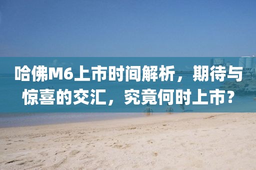 哈佛M6上市時(shí)間解析，期待與驚喜的交匯，究竟何時(shí)上市？