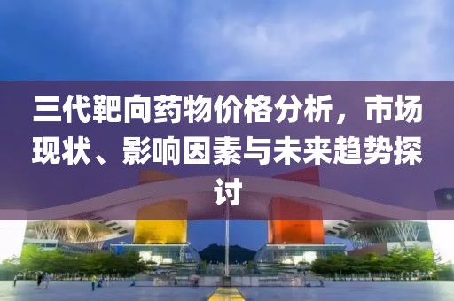 三代靶向藥物價(jià)格分析，市場(chǎng)現(xiàn)狀、影響因素與未來(lái)趨勢(shì)探討