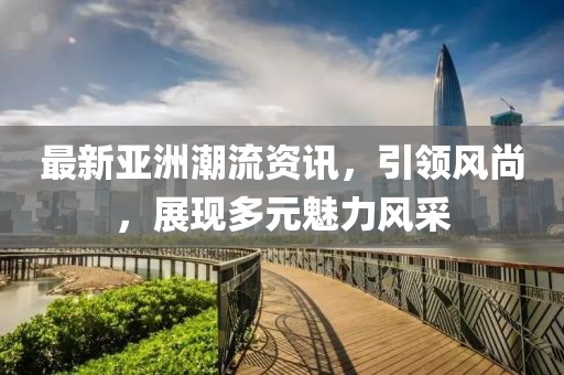 最新亞洲潮流資訊，引領(lǐng)風(fēng)尚，展現(xiàn)多元魅力風(fēng)采