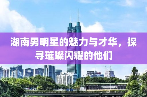 湖南男明星的魅力與才華，探尋璀璨閃耀的他們