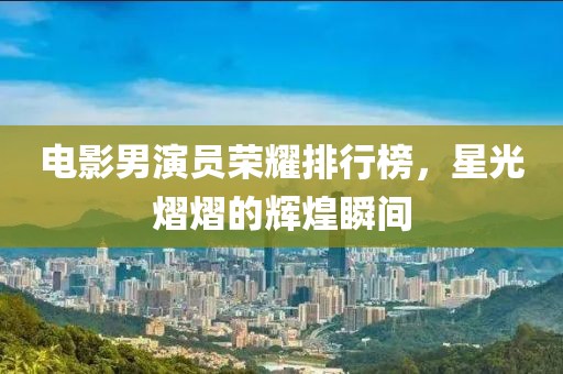 電影男演員榮耀排行榜，星光熠熠的輝煌瞬間