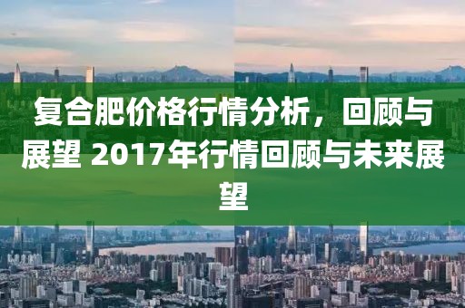 復(fù)合肥價格行情分析，回顧與展望 2017年行情回顧與未來展望