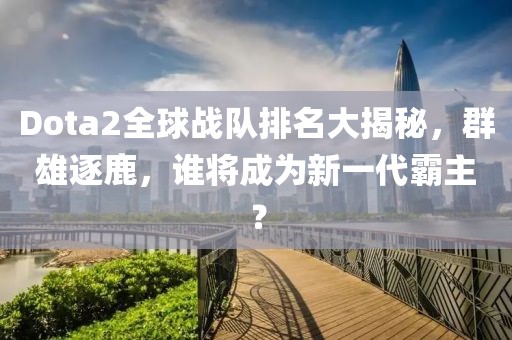 Dota2全球戰(zhàn)隊(duì)排名大揭秘，群雄逐鹿，誰將成為新一代霸主？
