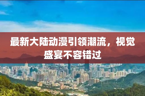 最新大陸動漫引領潮流，視覺盛宴不容錯過