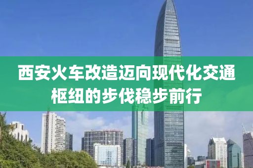西安火車改造邁向現(xiàn)代化交通樞紐的步伐穩(wěn)步前行