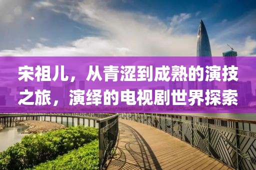 宋祖兒，從青澀到成熟的演技之旅，演繹的電視劇世界探索