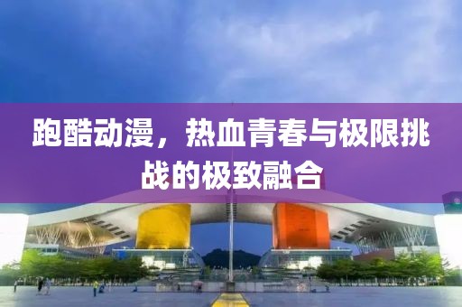 跑酷動(dòng)漫，熱血青春與極限挑戰(zhàn)的極致融合