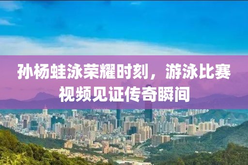 孫楊蛙泳榮耀時(shí)刻，游泳比賽視頻見(jiàn)證傳奇瞬間