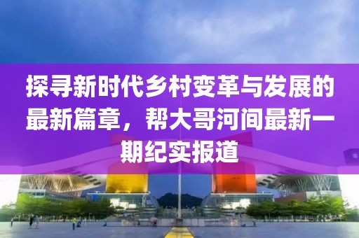 探尋新時代鄉(xiāng)村變革與發(fā)展的最新篇章，幫大哥河間最新一期紀實報道
