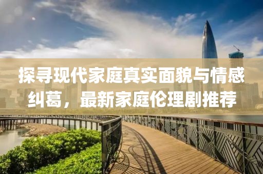 探尋現(xiàn)代家庭真實面貌與情感糾葛，最新家庭倫理劇推薦