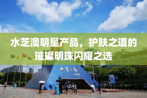 水芝澳明星產(chǎn)品，護膚之道的璀璨明珠閃耀之選