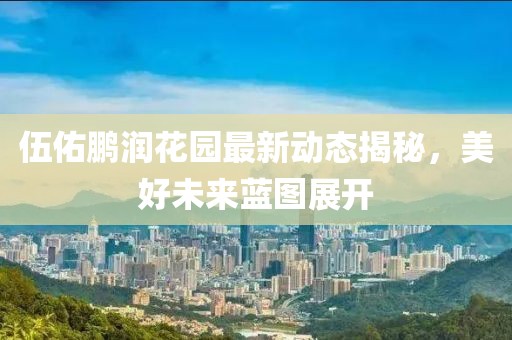 伍佑鵬潤花園最新動態(tài)揭秘，美好未來藍(lán)圖展開