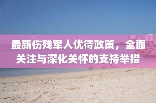 最新傷殘軍人優(yōu)待政策，全面關(guān)注與深化關(guān)懷的支持舉措