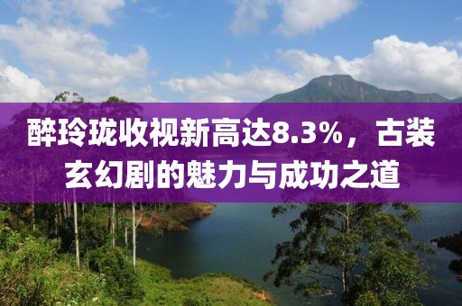 醉玲瓏收視新高達8.3%，古裝玄幻劇的魅力與成功之道