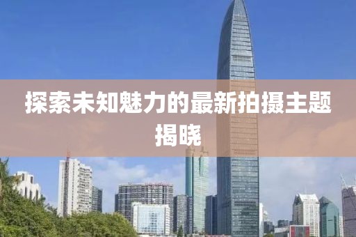 探索未知魅力的最新拍攝主題揭曉