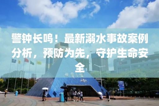 警鐘長(zhǎng)鳴！最新溺水事故案例分析，預(yù)防為先，守護(hù)生命安全